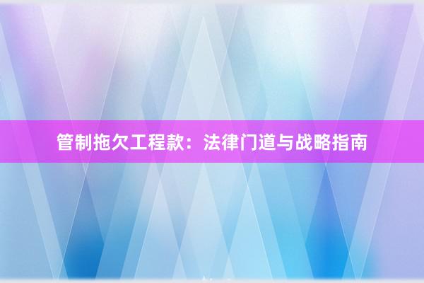 管制拖欠工程款：法律门道与战略指南