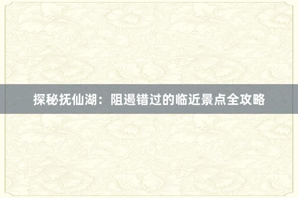 探秘抚仙湖：阻遏错过的临近景点全攻略